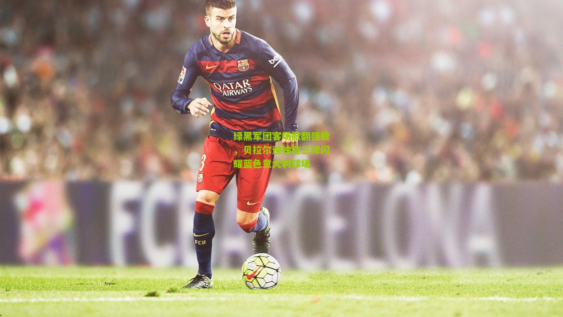 绿黑军团客场掀翻强敌，贝拉尔迪独造三球闪耀蓝色意大利球场